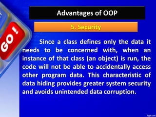 Advantages of OOP
Since a class defines only the data it
needs to be concerned with, when an
instance of that class (an object) is run, the
code will not be able to accidentally access
other program data. This characteristic of
data hiding provides greater system security
and avoids unintended data corruption.
5. Security
 