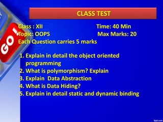 CLASS TEST
1. Explain in detail the object oriented
programming
2. What is polymorphism? Explain
3. Explain Data Abstraction
4. What is Data Hiding?
5. Explain in detail static and dynamic binding
Class : XII Time: 40 Min
Topic: OOPS Max Marks: 20
Each Question carries 5 marks
 