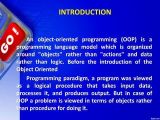 INTRODUCTION
An object-oriented programming (OOP) is a
programming language model which is organized
around "objects" rather than "actions" and data
rather than logic. Before the introduction of the
Object Oriented
Programming paradigm, a program was viewed
as a logical procedure that takes input data,
processes it, and produces output. But in case of
OOP a problem is viewed in terms of objects rather
than procedure for doing it.
 