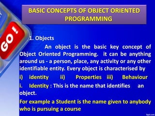 1. Objects
An object is the basic key concept of
Object Oriented Programming. it can be anything
around us - a person, place, any activity or any other
identifiable entity. Every object is characterised by
i) identity ii) Properties iii) Behaviour
i. Identity : This is the name that identifies an
object.
For example a Student is the name given to anybody
who is pursuing a course
BASIC CONCEPTS OF OBJECT ORIENTED
PROGRAMMING
 