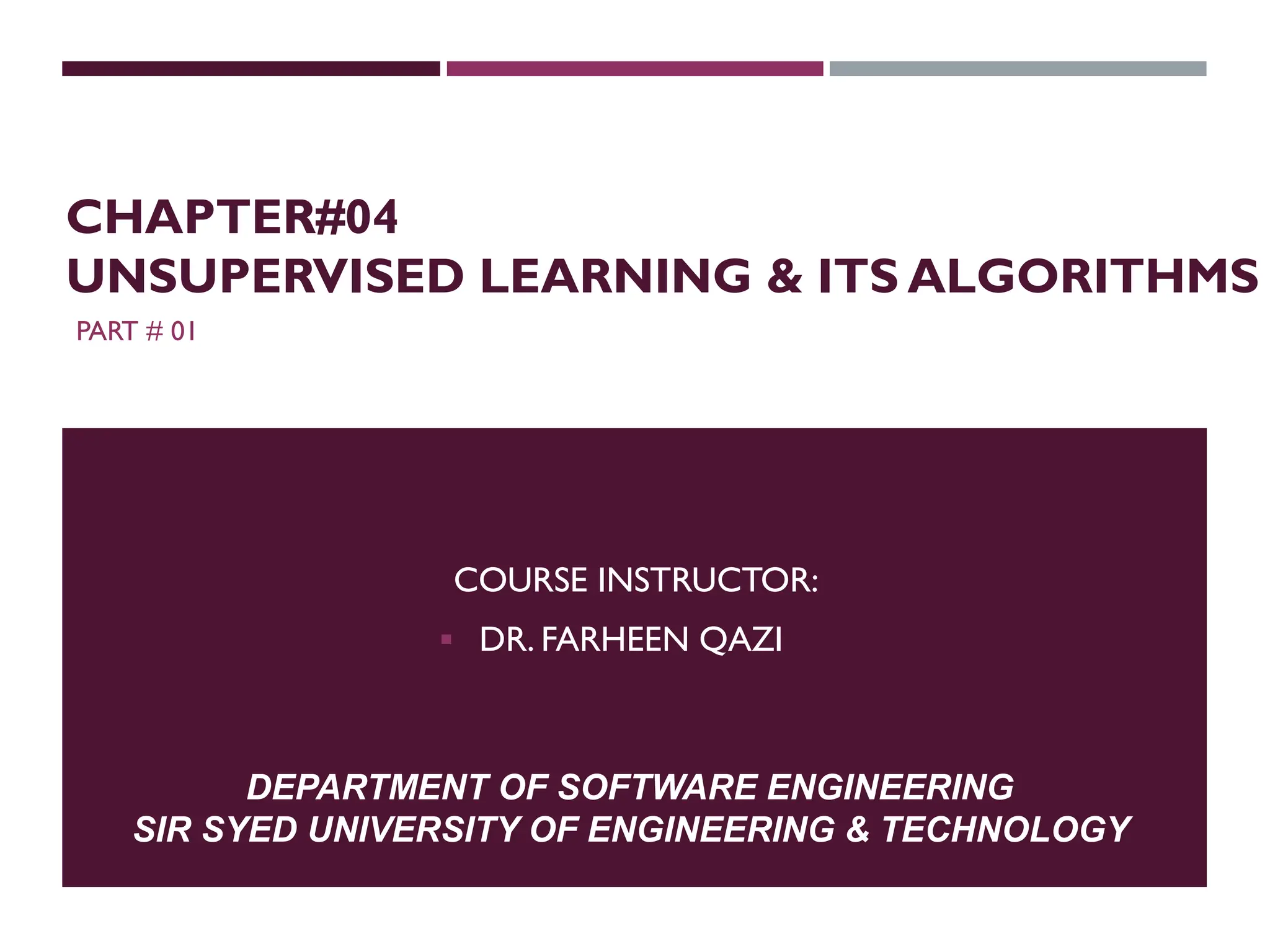 PART # 01
COURSE INSTRUCTOR:
 DR. FARHEEN QAZI
DEPARTMENT OF SOFTWARE ENGINEERING
SIR SYED UNIVERSITY OF ENGINEERING & TECHNOLOGY
CHAPTER#04
UNSUPERVISED LEARNING & ITS ALGORITHMS
 