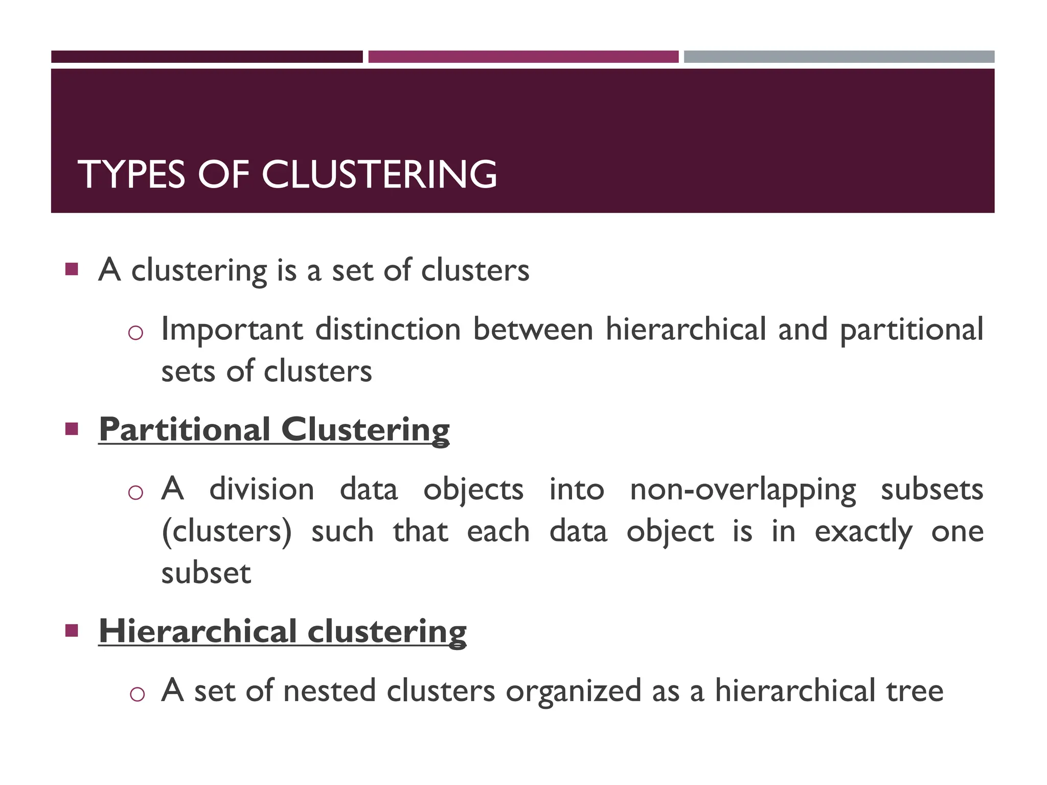 TYPES OF CLUSTERING
 A clustering is a set of clusters
o Important distinction between hierarchical and partitional
sets of clusters
 Partitional Clustering
o A division data objects into non-overlapping subsets
(clusters) such that each data object is in exactly one
subset
 Hierarchical clustering
o A set of nested clusters organized as a hierarchical tree
 