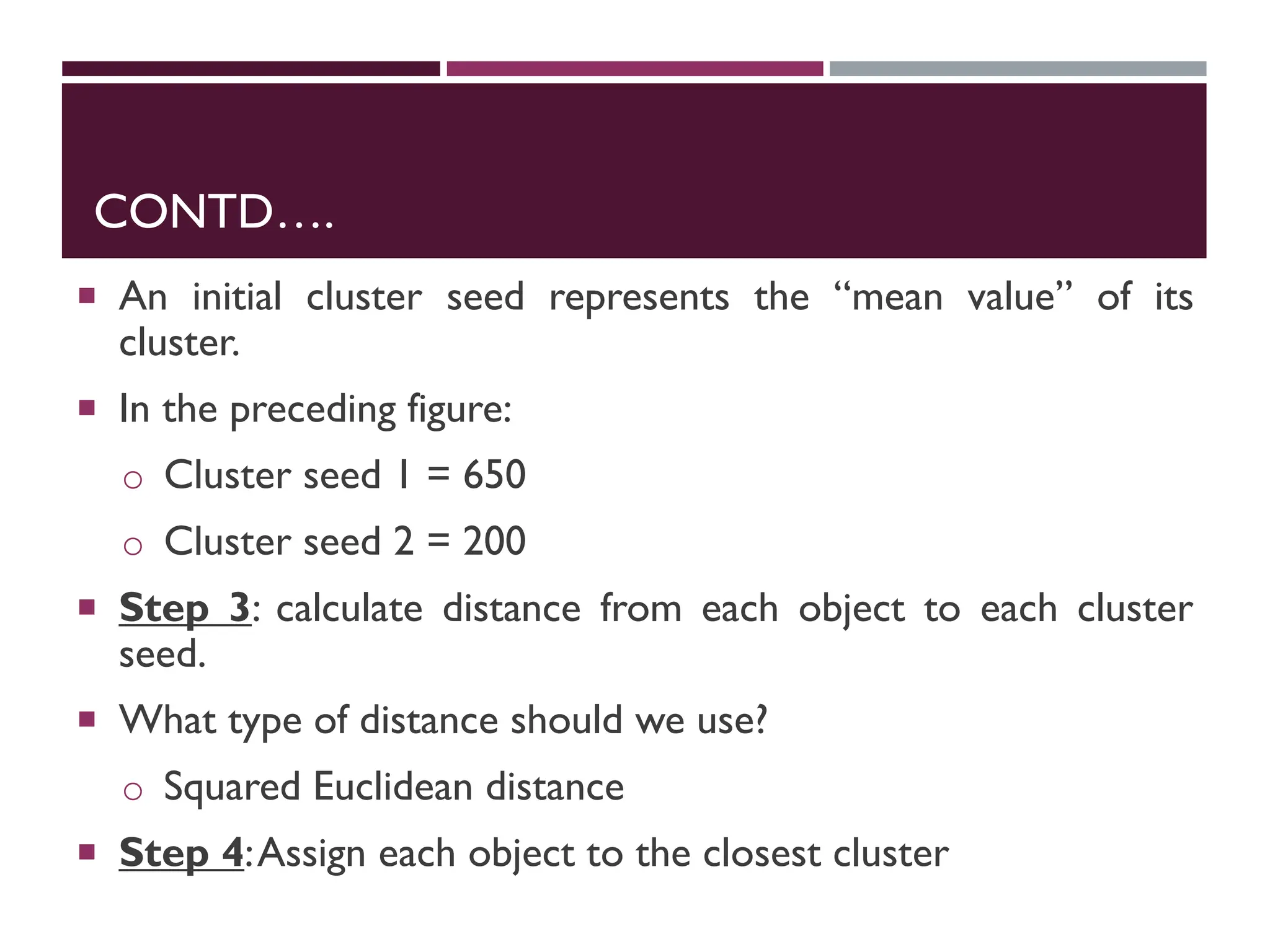 CONTD….
 An initial cluster seed represents the “mean value” of its
cluster.
 In the preceding figure:
o Cluster seed 1 = 650
o Cluster seed 2 = 200
 Step 3: calculate distance from each object to each cluster
seed.
 What type of distance should we use?
o Squared Euclidean distance
 Step 4:Assign each object to the closest cluster
 