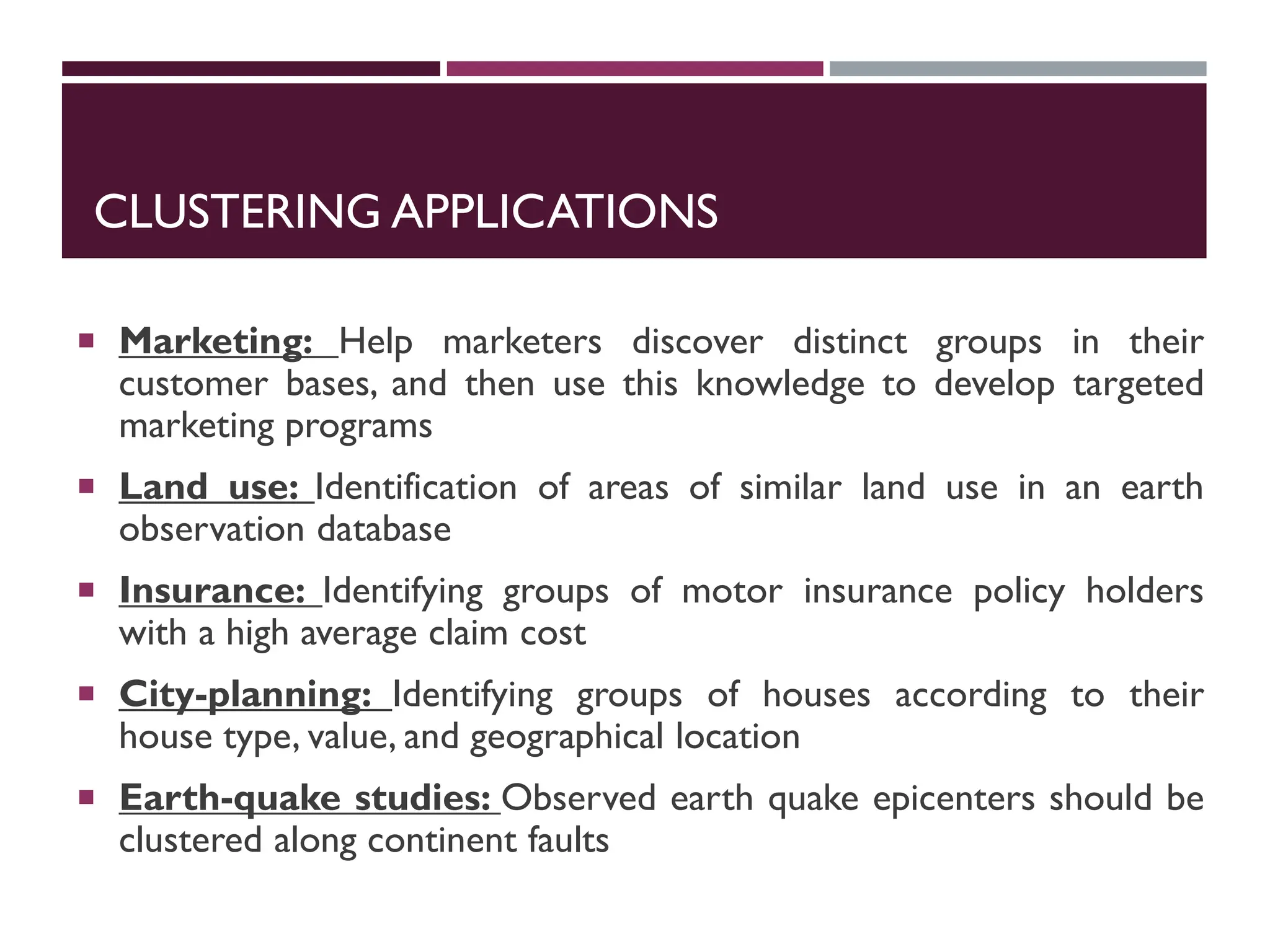 CLUSTERING APPLICATIONS
 Marketing: Help marketers discover distinct groups in their
customer bases, and then use this knowledge to develop targeted
marketing programs
 Land use: Identification of areas of similar land use in an earth
observation database
 Insurance: Identifying groups of motor insurance policy holders
with a high average claim cost
 City-planning: Identifying groups of houses according to their
house type, value, and geographical location
 Earth-quake studies: Observed earth quake epicenters should be
clustered along continent faults
 