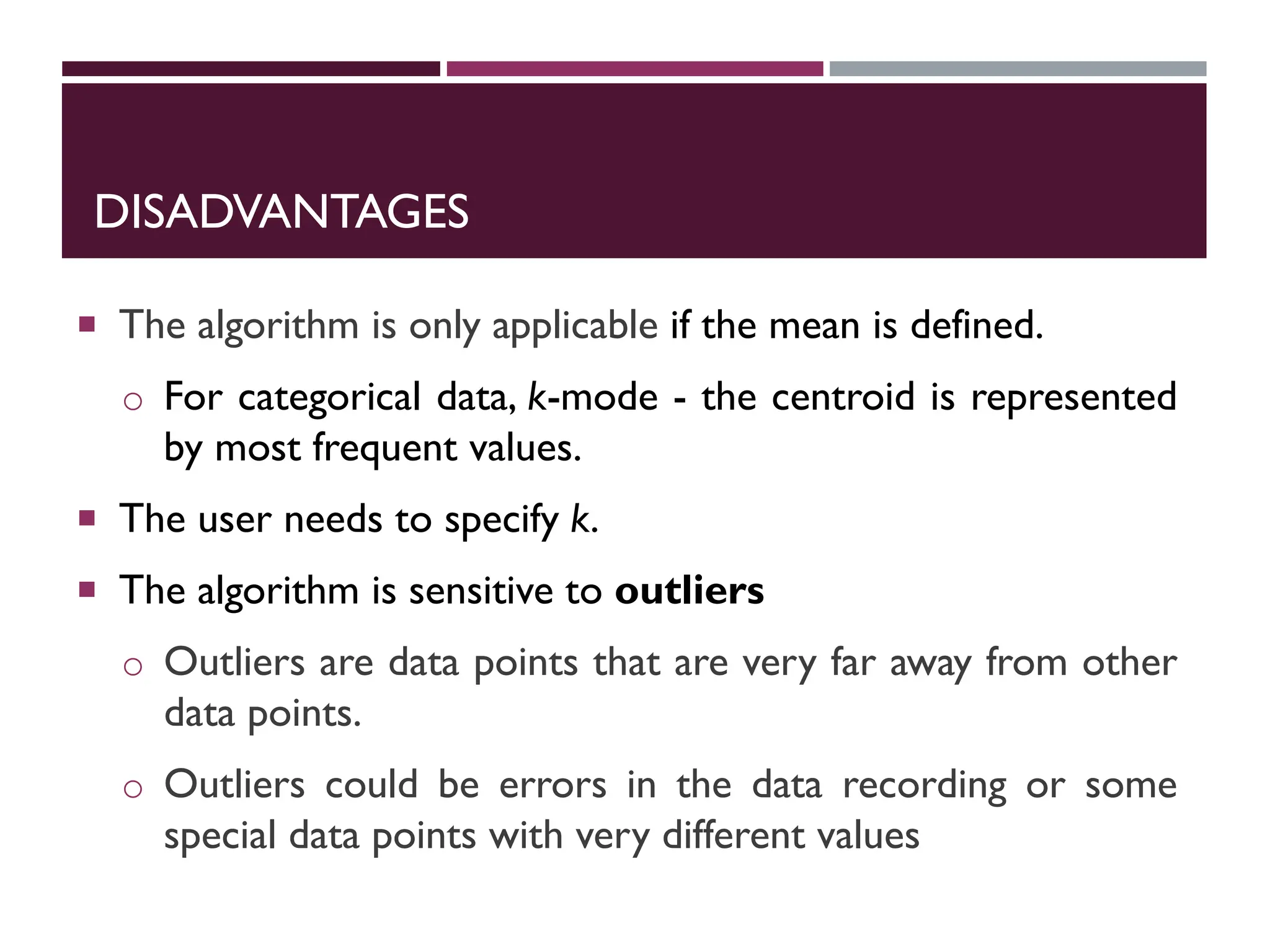 DISADVANTAGES
 The algorithm is only applicable if the mean is defined.
o For categorical data, k-mode - the centroid is represented
by most frequent values.
 The user needs to specify k.
 The algorithm is sensitive to outliers
o Outliers are data points that are very far away from other
data points.
o Outliers could be errors in the data recording or some
special data points with very different values
 
