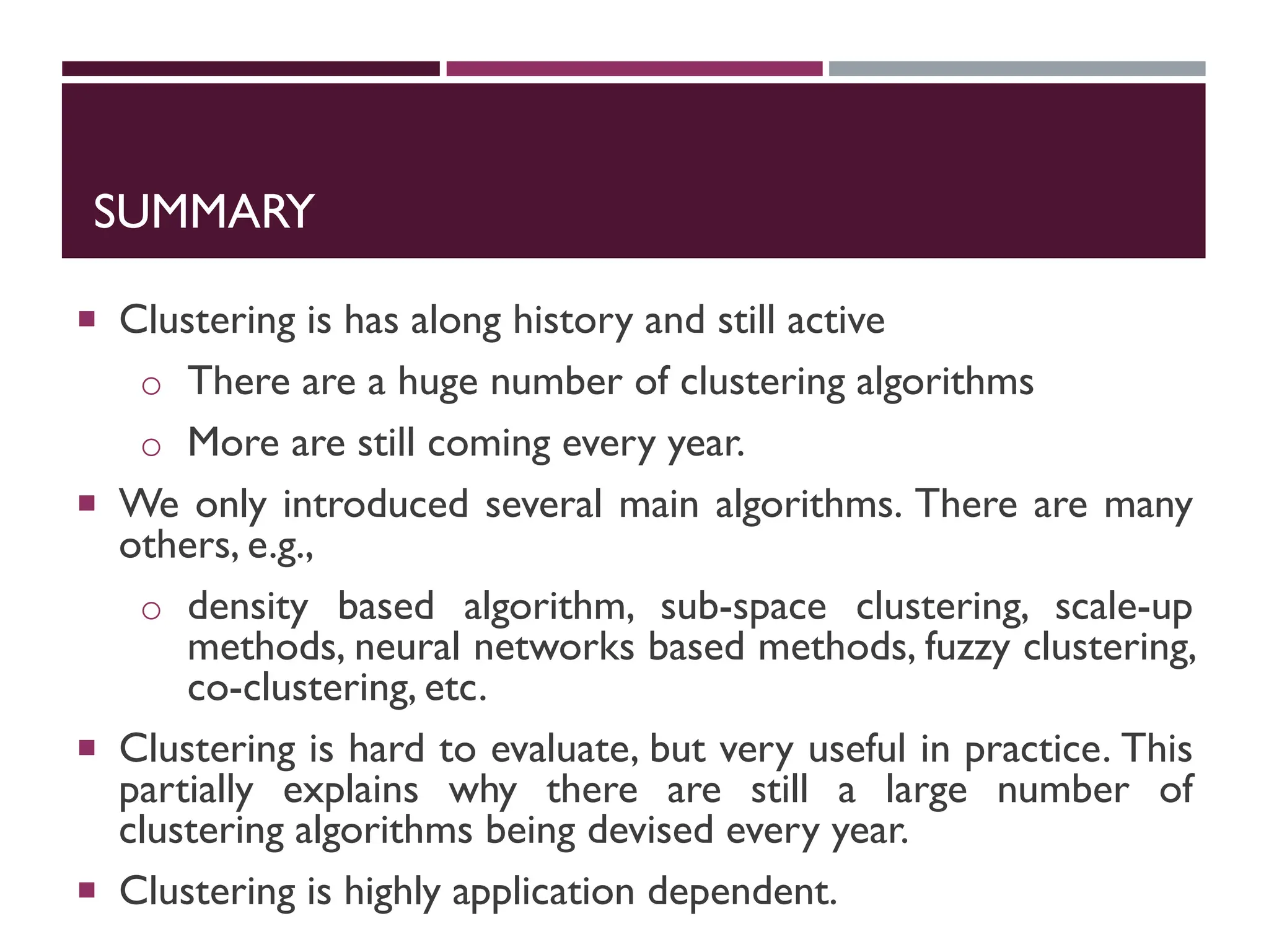 SUMMARY
 Clustering is has along history and still active
o There are a huge number of clustering algorithms
o More are still coming every year.
 We only introduced several main algorithms. There are many
others, e.g.,
o density based algorithm, sub-space clustering, scale-up
methods, neural networks based methods, fuzzy clustering,
co-clustering, etc.
 Clustering is hard to evaluate, but very useful in practice. This
partially explains why there are still a large number of
clustering algorithms being devised every year.
 Clustering is highly application dependent.
 