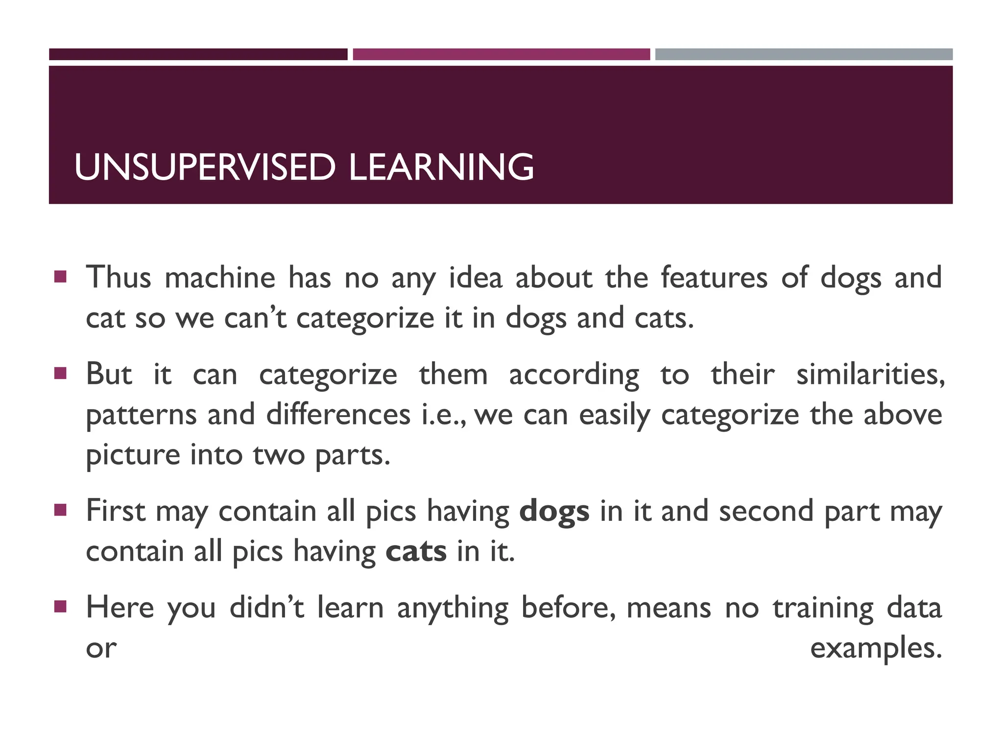 UNSUPERVISED LEARNING
 Thus machine has no any idea about the features of dogs and
cat so we can’t categorize it in dogs and cats.
 But it can categorize them according to their similarities,
patterns and differences i.e., we can easily categorize the above
picture into two parts.
 First may contain all pics having dogs in it and second part may
contain all pics having cats in it.
 Here you didn’t learn anything before, means no training data
or examples.
 