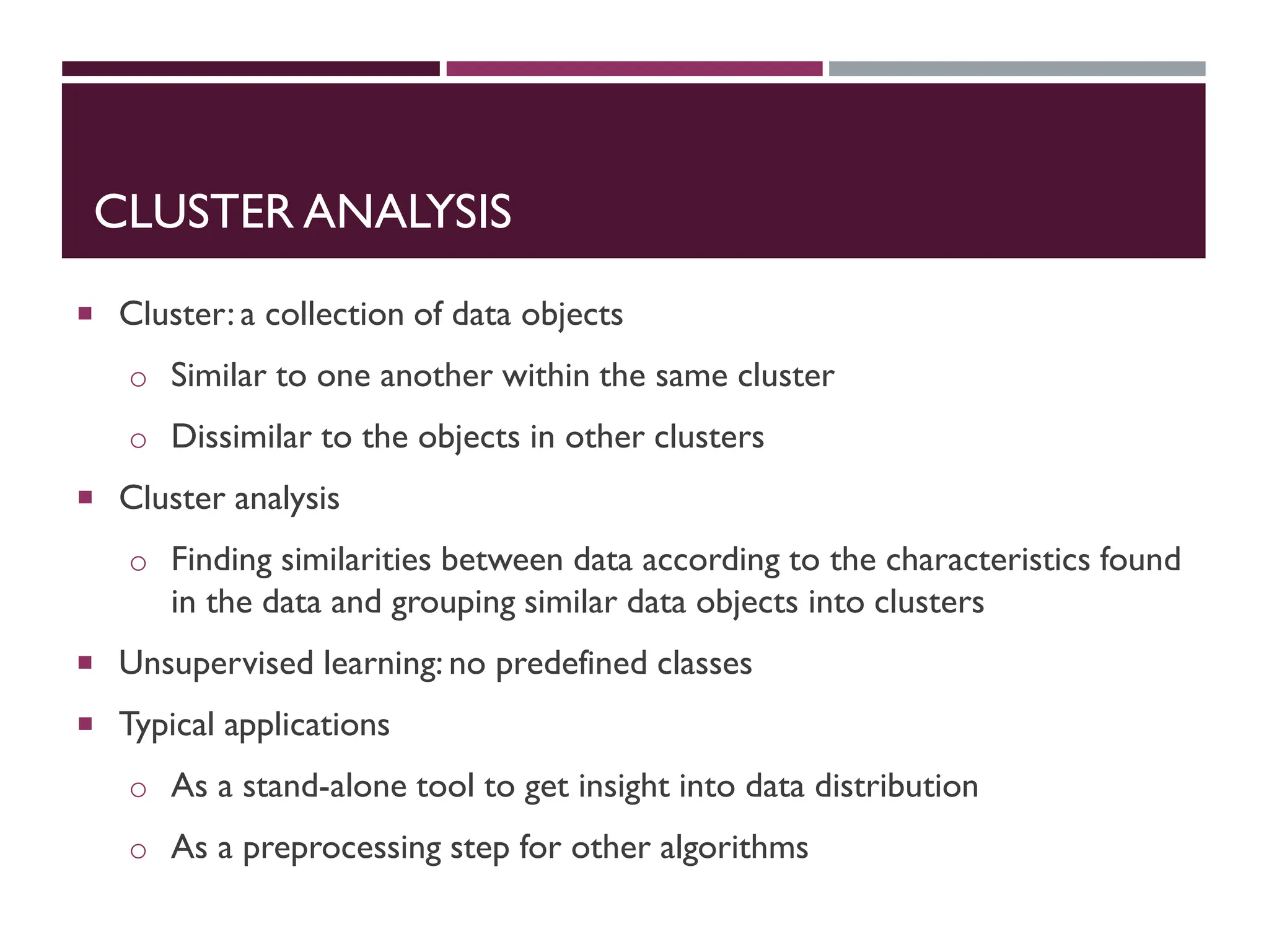 CLUSTER ANALYSIS
 Cluster: a collection of data objects
o Similar to one another within the same cluster
o Dissimilar to the objects in other clusters
 Cluster analysis
o Finding similarities between data according to the characteristics found
in the data and grouping similar data objects into clusters
 Unsupervised learning: no predefined classes
 Typical applications
o As a stand-alone tool to get insight into data distribution
o As a preprocessing step for other algorithms
 