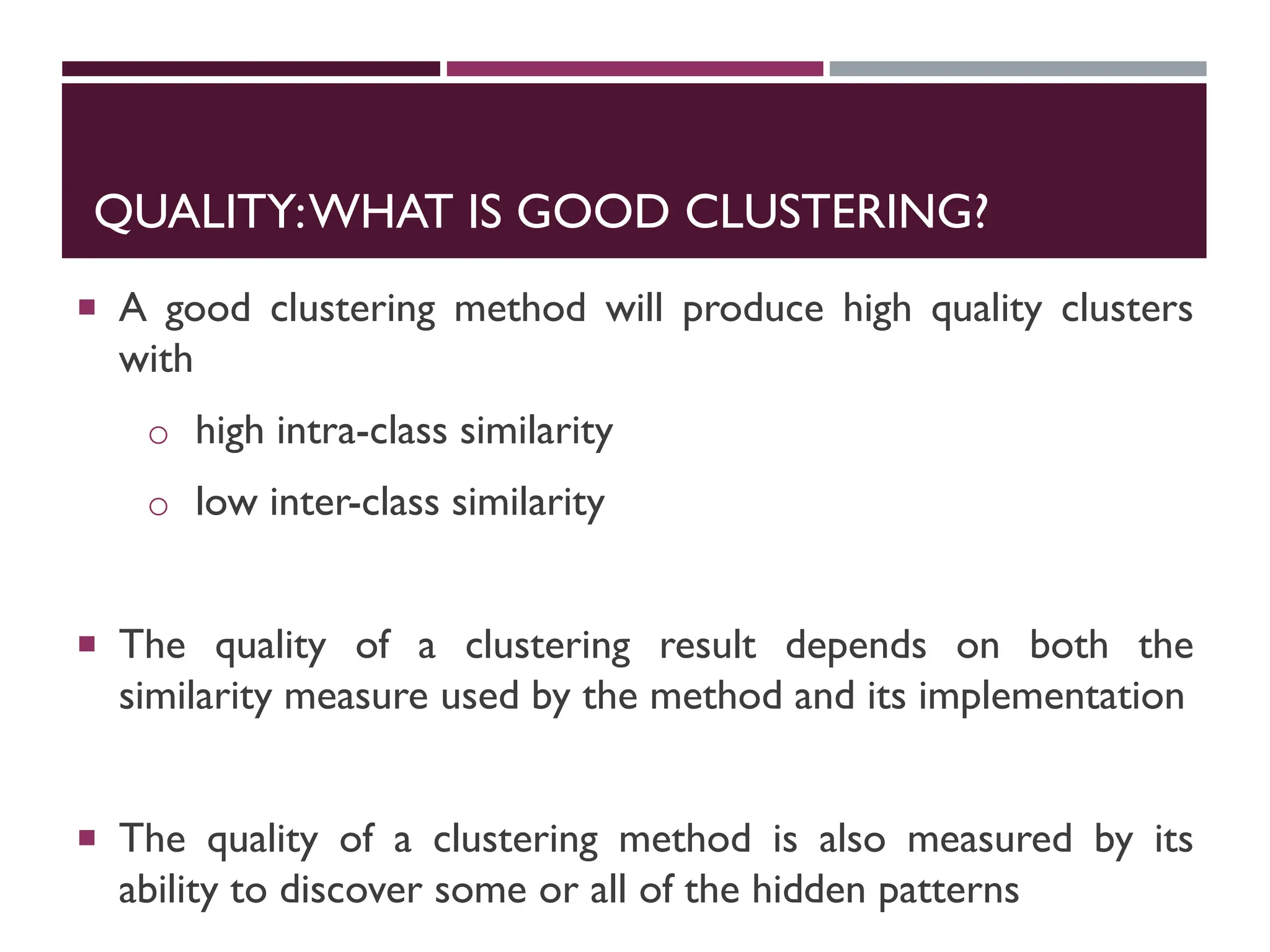 QUALITY:WHAT IS GOOD CLUSTERING?
 A good clustering method will produce high quality clusters
with
o high intra-class similarity
o low inter-class similarity
 The quality of a clustering result depends on both the
similarity measure used by the method and its implementation
 The quality of a clustering method is also measured by its
ability to discover some or all of the hidden patterns
 