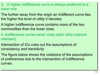 10
3. A higher indifference curve is always preferred to a
lower one
The further away from the origin an indifferent curve lies,
the higher the level of utility it denotes.
A higher indifference curve contains more of the two
commodities than the lower ones.
4. Indifference curves never cross each other (cannot
intersect).
Intersection of ICs rules out the assumptions of
consistency and transitivity
The figure below shows the violations of the assumptions
of preferences due to the intersection of indifference
curves.
 