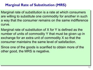 12
Marginal Rate of Substitution (MRS)
Marginal rate of substitution is a rate at which consumers
are willing to substitute one commodity for another in such
a way that the consumer remains on the same indifference
curve.
Marginal rate of substitution of X for Y is defined as the
number of units of commodity Y that must be given up in
exchange for an extra unit of commodity X so that the
consumer maintains the same level of satisfaction.
Since one of the goods is scarified to obtain more of the
other good, the MRS is negative.
 