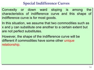 14
Special Indifference Curves
Convexity or down ward sloping is among the
characteristics of indifference curve and this shape of
indifference curve is for most goods.
In this situation, we assume that two commodities such as
x and y can substitute one another to a certain extent but
are not perfect substitutes.
However, the shape of the indifference curve will be
different if commodities have some other unique
relationship.
 