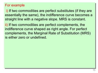 15
For example
i) If two commodities are perfect substitutes (if they are
essentially the same), the indifference curve becomes a
straight line with a negative slope. MRS is constant.
ii) If two commodities are perfect complements, the
indifference curve shaped as right angle. For perfect
complements, the Marginal Rate of Substitution (MRS)
is either zero or undefined.
 