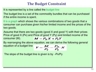 16
The Budget Constraint
It is represented by a line called the budget line
The budget line is a set of the commodity bundles that can be purchased
if the entire income is spent.
It is a graph which shows the various combinations of two goods that a
consumer can purchase given his/her limited income and the prices of the
two goods.
Assume that there are two goods (good X and good Y) with their prices
Price of good X (Px) and Price of good Y (Py) and limited income of the
consumer (M).
By rearranging the above equation, we can derive the following general
equation of a budget line
The slope of the budget line is given is by -Px/Py
 