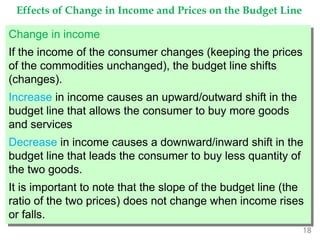 18
Effects of Change in Income and Prices on the Budget Line
Change in income
If the income of the consumer changes (keeping the prices
of the commodities unchanged), the budget line shifts
(changes).
Increase in income causes an upward/outward shift in the
budget line that allows the consumer to buy more goods
and services
Decrease in income causes a downward/inward shift in the
budget line that leads the consumer to buy less quantity of
the two goods.
It is important to note that the slope of the budget line (the
ratio of the two prices) does not change when income rises
or falls.
 