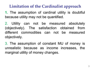3
Limitation of the Cardinalist approach
1. The assumption of cardinal utility is doubtful
because utility may not be quantified.
2. Utility can not be measured absolutely
(objectively). The satisfaction obtained from
different commodities can not be measured
objectively.
3. The assumption of constant MU of money is
unrealistic because as income increases, the
marginal utility of money changes.
 