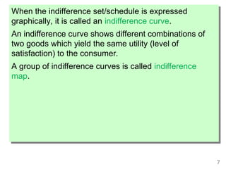 7
When the indifference set/schedule is expressed
graphically, it is called an indifference curve.
An indifference curve shows different combinations of
two goods which yield the same utility (level of
satisfaction) to the consumer.
A group of indifference curves is called indifference
map.
 