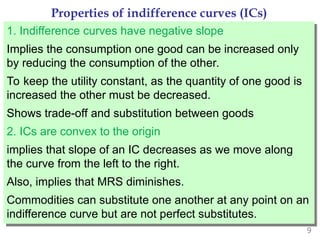 9
Properties of indifference curves (ICs)
1. Indifference curves have negative slope
Implies the consumption one good can be increased only
by reducing the consumption of the other.
To keep the utility constant, as the quantity of one good is
increased the other must be decreased.
Shows trade-off and substitution between goods
2. ICs are convex to the origin
implies that slope of an IC decreases as we move along
the curve from the left to the right.
Also, implies that MRS diminishes.
Commodities can substitute one another at any point on an
indifference curve but are not perfect substitutes.
 