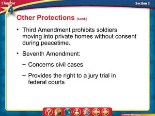 Other Protections (cont.)
• Third Amendment prohibits soldiers
  moving into private homes without consent
  during peacetime.
• Seventh Amendment:
  – Concerns civil cases
  – Provides the right to a jury trial in
    federal courts
 