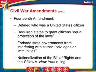 Civil War Amendments (cont.)
• Fourteenth Amendment:
 – Defined who was a United States citizen
 – Required states to grant citizens “equal
   protection of the laws”
 – Forbade state governments from
   interfering with citizen “privileges or
   immunities”
 – Nationalization of the Bill of Rights and
   the Gitlow v. New York ruling
 