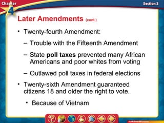 Later Amendments (cont.)
• Twenty-fourth Amendment:
  – Trouble with the Fifteenth Amendment
  – State poll taxes prevented many African
    Americans and poor whites from voting
  – Outlawed poll taxes in federal elections
• Twenty-sixth Amendment guaranteed
  citizens 18 and older the right to vote.
   • Because of Vietnam
 