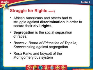 Struggle for Rights (cont.)
• African Americans and others had to
  struggle against discrimination in order to
  secure their civil rights.
• Segregation is the social separation
  of races.
• Brown v. Board of Education of Topeka,
  Kansas ruling against segregation
• Rosa Parks and boycott of the
  Montgomery bus system
 