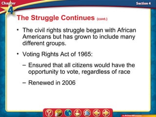 The Struggle Continues (cont.)
• The civil rights struggle began with African
  Americans but has grown to include many
  different groups.
• Voting Rights Act of 1965:
  – Ensured that all citizens would have the
    opportunity to vote, regardless of race
  – Renewed in 2006
 