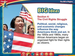 Section 4:
The Civil Rights Struggle
Political, social, religious,
and economic changes
influence the way
Americans think and act. In
the 1950s and 1960s, many
African Americans began an
organized fight for their rights
as citizens.
 