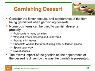 Garnishing Dessert 
 Consider the flavor, texture, and appearance of the item 
being garnished when garnishing desserts. 
 Numerous items can be used to garnish desserts 
properly: 
 Fruit coulis in many varieties 
 Whipped cream, flavored and unflavored 
 Frosted mint leaves 
 Chocolate work in the form of string work or formed pieces 
 Spun sugar work 
 Sweet sauces 
 The overall impact of the garnish on the appearance of 
the dessert is driven by the way the garnish is presented. 
4.3 Chapter 4 | Salads and Garnishing 11 
 