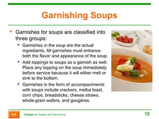Garnishing Soups 
 Garnishes for soups are classified into 
three groups: 
 Garnishes in the soup are the actual 
ingredients. All garnishes must enhance 
both the flavor and appearance of the soup. 
 Add toppings to soups as a garnish as well. 
Place any topping on the soup immediately 
before service because it will either melt or 
sink to the bottom. 
 Garnishes in the form of accompaniments 
with soups include crackers, melba toast, 
corn chips, breadsticks, cheese straws, 
whole-grain wafers, and gougères. 
4.3 Chapter 4 | Salads and Garnishing 12 
 