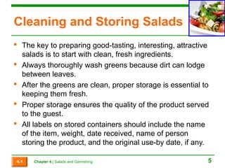 Cleaning and Storing Salads 
 The key to preparing good-tasting, interesting, attractive 
salads is to start with clean, fresh ingredients. 
 Always thoroughly wash greens because dirt can lodge 
between leaves. 
 After the greens are clean, proper storage is essential to 
keeping them fresh. 
 Proper storage ensures the quality of the product served 
to the guest. 
 All labels on stored containers should include the name 
of the item, weight, date received, name of person 
storing the product, and the original use-by date, if any. 
4.1 Chapter 4 | Salads and Garnishing 5 
 