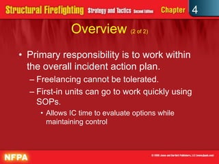 4
              Overview (2 of 2)
• Primary responsibility is to work within
  the overall incident action plan.
  – Freelancing cannot be tolerated.
  – First-in units can go to work quickly using
    SOPs.
     • Allows IC time to evaluate options while
       maintaining control
 