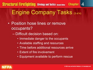 4
  Engine Company Tasks (3 of 4)
• Position hose lines or remove
  occupants?
  – Difficult decision based on:
     •   Immediate danger to the occupants
     •   Available staffing and resources
     •   Time before additional resources arrive
     •   Extent of fire involvement
     •   Equipment available to perform rescue
 