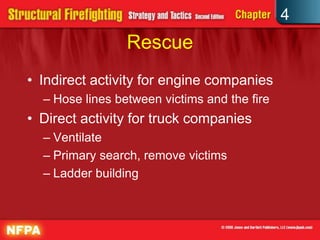 4
                 Rescue
• Indirect activity for engine companies
  – Hose lines between victims and the fire
• Direct activity for truck companies
  – Ventilate
  – Primary search, remove victims
  – Ladder building
 