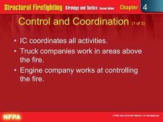 4
 Control and Coordination (1 of 3)
• IC coordinates all activities.
• Truck companies work in areas above
  the fire.
• Engine company works at controlling
  the fire.
 