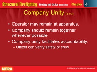 4
        Company Unity (2 of 2)
• Operator may remain at apparatus.
• Company should remain together
  whenever possible.
• Company unity facilitates accountability.
  – Officer can verify safety of crew.
 