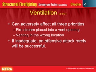 4
            Ventilation (2 of 3)
• Can adversely affect all three priorities
  – Fire stream placed into a vent opening
  – Venting in the wrong location
• If inadequate, an offensive attack rarely
  will be successful.
 