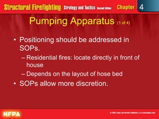 4
     Pumping Apparatus (1 of 4)
• Positioning should be addressed in
  SOPs.
  – Residential fires: locate directly in front of
    house
  – Depends on the layout of hose bed
• SOPs allow more discretion.
 