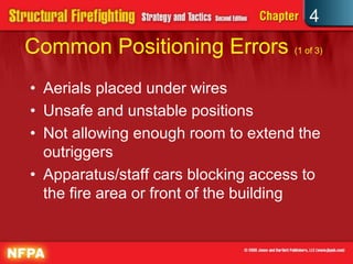 4
Common Positioning Errors (1 of 3)
• Aerials placed under wires
• Unsafe and unstable positions
• Not allowing enough room to extend the
  outriggers
• Apparatus/staff cars blocking access to
  the fire area or front of the building
 