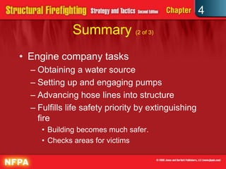 4
              Summary (2 of 3)
• Engine company tasks
  – Obtaining a water source
  – Setting up and engaging pumps
  – Advancing hose lines into structure
  – Fulfills life safety priority by extinguishing
    fire
     • Building becomes much safer.
     • Checks areas for victims
 