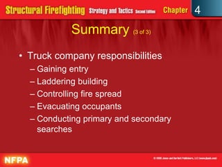 4
           Summary (3 of 3)
• Truck company responsibilities
  – Gaining entry
  – Laddering building
  – Controlling fire spread
  – Evacuating occupants
  – Conducting primary and secondary
    searches
 