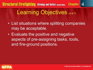 4
     Learning Objectives (4 of 7)
• List situations where splitting companies
  may be acceptable.
• Evaluate the positive and negative
  aspects of pre-assigning tasks, tools,
  and fire-ground positions.
 