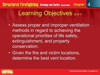 4
    Learning Objectives (5 of 7)
• Assess proper and improper ventilation
  methods in regard to achieving the
  operational priorities of life safety,
  extinguishment, and property
  conservation.
• Given the fire and victim locations,
  determine the best vent location.
 