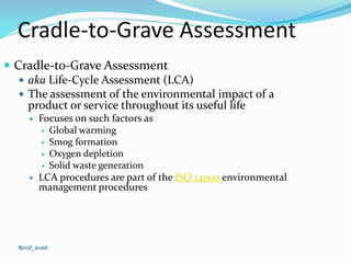 Cradle-to-Grave Assessment
#prof_evad
 Cradle-to-Grave Assessment
 aka Life-Cycle Assessment (LCA)
 The assessment of the environmental impact of a
product or service throughout its useful life
 Focuses on such factors as
 Global warming
 Smog formation
 Oxygen depletion
 Solid waste generation
 LCA procedures are part of the ISO 14000 environmental
management procedures
 