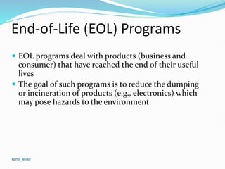 End-of-Life (EOL) Programs
#prof_evad
 EOL programs deal with products (business and
consumer) that have reached the end of their useful
lives
 The goal of such programs is to reduce the dumping
or incineration of products (e.g., electronics) which
may pose hazards to the environment
 