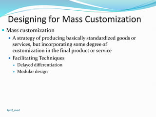 Designing for Mass Customization
#prof_evad
 Mass customization
 A strategy of producing basically standardized goods or
services, but incorporating some degree of
customization in the final product or service
 Facilitating Techniques
 Delayed differentiation
 Modular design
 