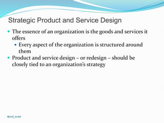 Strategic Product and Service Design
 The essence of an organization is the goods and services it
offers
 Every aspect of the organization is structured around
them
 Product and service design – or redesign – should be
closely tied to an organization’s strategy
#prof_evad
 