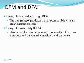 DFM and DFA
 Design for manufacturing (DFM)
 The designing of products that are compatible with an
organization’s abilities
 Design for assembly (DFA)
 Design that focuses on reducing the number of parts in
a product and on assembly methods and sequence
#prof_evad
 