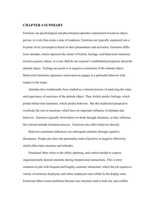 CHAPTER 4 SUMMARY

Emotions are psychological and physiological episodes experienced toward an object,

person, or event that create a state of readiness. Emotions are typically organized into a

bi-polar circle (circumplex) based on their pleasantness and activation. Emotions differ

from attitudes, which represent the cluster of beliefs, feelings, and behavioral intentions

toward a person, object, or event. Beliefs are a person’s established perceptions about the

attitude object. Feelings are positive or negative evaluations of the attitude object.

Behavioral intentions represent a motivation to engage in a particular behavior with

respect to the target.

    Attitudes have traditionally been studied as a rational process of analyzing the value

and expectancy of outcomes of the attitude object. Thus, beliefs predict feelings, which

predict behavioral intentions, which predict behavior. But this traditional perspective

overlooks the role of emotions, which have an important influence of attitudes and

behavior. Emotions typically form before we think through situations, so they influence

this rational attitude formation process. Emotions also affect behavior directly.

    Behavior sometimes influences our subsequent attitudes through cognitive

dissonance. People also have the personality traits of positive or negative affectivity

which affect their emotions and attitudes.

    Emotional labor refers to the effort, planning, and control needed to express

organizationally desired emotions during interpersonal transactions. This is more

common in jobs with frequent and lengthy customer interaction, where the job requires a

variety of emotions displayed, and where employees must abide by the display rules.

Emotional labor creates problems because true emotions tend to leak out, and conflict
 