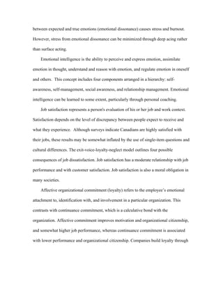 between expected and true emotions (emotional dissonance) causes stress and burnout.

However, stress from emotional dissonance can be minimized through deep acing rather

than surface acting.

    Emotional intelligence is the ability to perceive and express emotion, assimilate

emotion in thought, understand and reason with emotion, and regulate emotion in oneself

and others. This concept includes four components arranged in a hierarchy: self-

awareness, self-management, social awareness, and relationship management. Emotional

intelligence can be learned to some extent, particularly through personal coaching.

    Job satisfaction represents a person's evaluation of his or her job and work context.

Satisfaction depends on the level of discrepancy between people expect to receive and

what they experience. Although surveys indicate Canadians are highly satisfied with

their jobs, these results may be somewhat inflated by the use of single-item questions and

cultural differences. The exit-voice-loyalty-neglect model outlines four possible

consequences of job dissatisfaction. Job satisfaction has a moderate relationship with job

performance and with customer satisfaction. Job satisfaction is also a moral obligation in

many societies.

    Affective organizational commitment (loyalty) refers to the employee’s emotional

attachment to, identification with, and involvement in a particular organization. This

contrasts with continuance commitment, which is a calculative bond with the

organization. Affective commitment improves motivation and organizational citizenship,

and somewhat higher job performance, whereas continuance commitment is associated

with lower performance and organizational citizenship. Companies build loyalty through
 